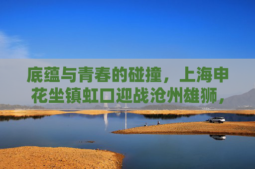 底蕴与青春的碰撞，上海申花坐镇虹口迎战沧州雄狮，中超赛场再燃战火，虹口对决，底蕴申花战青春沧州