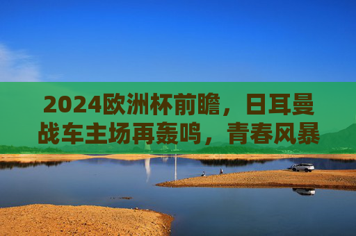 2024欧洲杯前瞻，日耳曼战车主场再轰鸣，青春风暴能否铸就新王？