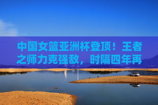 中国女篮亚洲杯登顶！王者之师力克强敌，时隔四年再捧冠军奖杯，中国女篮亚洲杯登顶！王者之师时隔四年再捧冠军