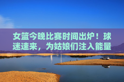 女篮今晚比赛时间出炉！球迷速来，为姑娘们注入能量！女篮今晚比赛时间出炉！球迷速来为姑娘们加油！