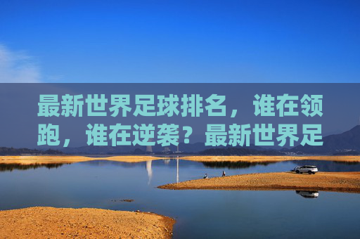 最新世界足球排名，谁在领跑，谁在逆袭？最新世界足球排名，谁领跑？谁逆袭？