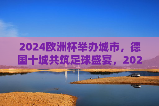 2024欧洲杯举办城市，德国十城共筑足球盛宴，2024欧洲杯，德国十城共筑足球盛宴
