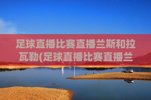 足球直播比赛直播兰斯和拉瓦勒(足球直播比赛直播兰斯和拉瓦勒谁赢了)足球直播，兰斯vs拉瓦勒谁赢了