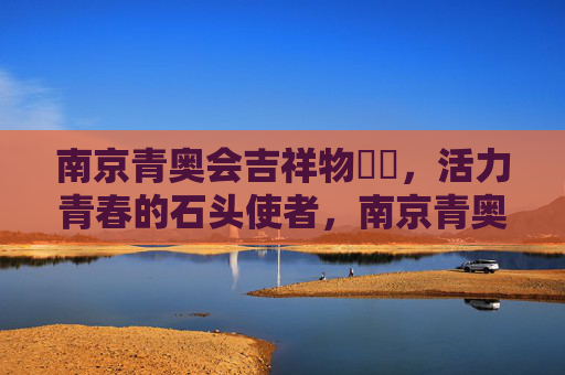 南京青奥会吉祥物砳砳,活力青春的石头使者,南京青奥会吉祥物砳砳,活力青春的石头使者