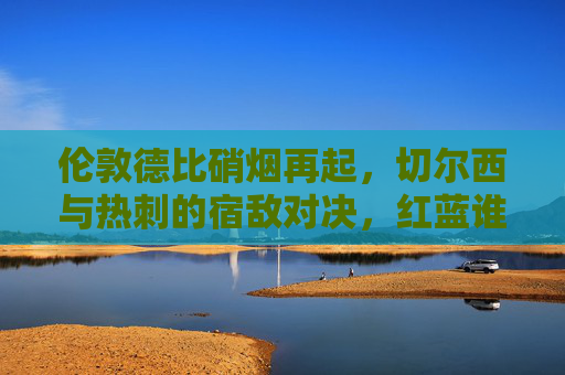 伦敦德比硝烟再起,切尔西与热刺的宿敌对决,红蓝谁能占据上风?
