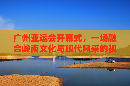 广州亚运会开幕式,一场融合岭南文化与现代风采的视听盛宴,广州亚运会开幕式,岭南文化与现代风采的视听盛宴