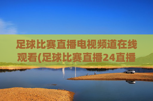 足球比赛直播电视频道在线观看(足球比赛直播24直播网)