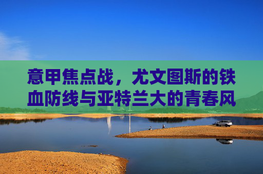 意甲焦点战，尤文图斯的铁血防线与亚特兰大的青春风暴，意甲焦点战，尤文铁血防线VS亚特兰大青春风暴