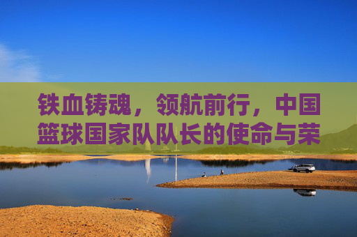 铁血铸魂,领航前行,中国篮球国家队队长的使命与荣光,铁血领航,中国篮球国家队队长的使命与荣光