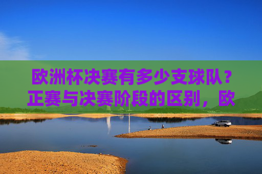 欧洲杯决赛有多少支球队?正赛与决赛阶段的区别,欧洲杯决赛球队数量及正赛与决赛阶段区别