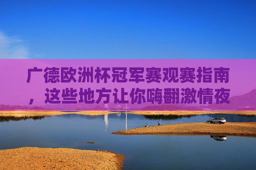 广德欧洲杯冠军赛观赛指南，这些地方让你嗨翻激情夜！广德欧洲杯冠军赛观赛指南，嗨翻激情夜观赛地