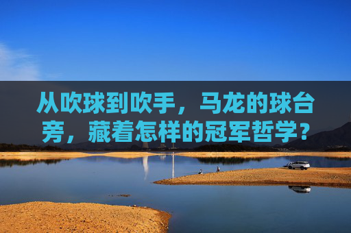 从吹球到吹手，马龙的球台旁，藏着怎样的冠军哲学？从吹球到吹手，马龙的球台冠军哲学