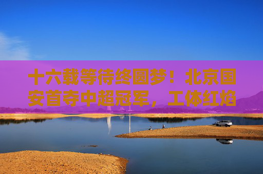 十六载等待终圆梦！北京国安首夺中超冠军，工体红焰燃彻京城，北京国安十六载等待终圆梦，首夺中超冠军