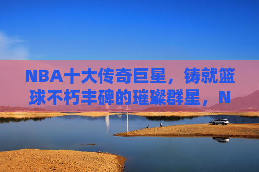 NBA十大传奇巨星，铸就篮球不朽丰碑的璀璨群星，NBA十大传奇巨星，铸就篮球不朽丰碑的璀璨群星