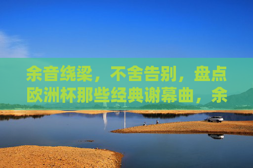 余音绕梁,不舍告别,盘点欧洲杯那些经典谢幕曲,余音绕梁不舍别,欧洲杯经典谢幕曲