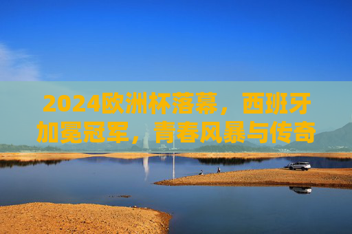 2024欧洲杯落幕,西班牙加冕冠军,青春风暴与传奇征程交织