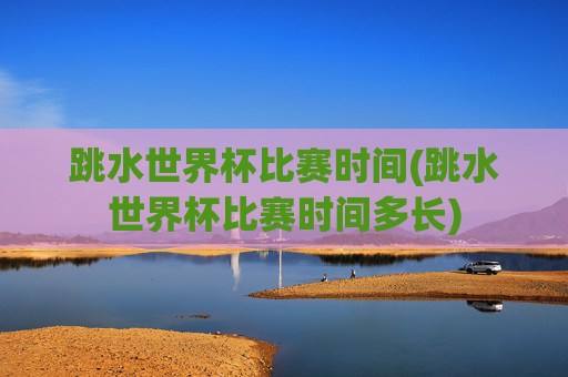 跳水世界杯比赛时间(跳水世界杯比赛时间多长)