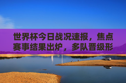 世界杯今日战况速报,焦点赛事结果出炉,多队晋级形势明朗,姆巴佩戴帽法国大胜,世界杯今日速报,姆巴佩戴帽法国大胜,多队晋级形势明朗