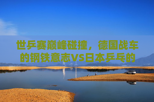 世乒赛巅峰碰撞,德国战车的钢铁意志VS日本乒乓的青春风暴,世乒赛巅峰对决,德国钢铁意志VS日本青春风暴
