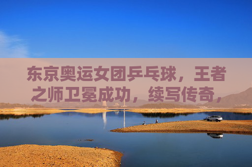 东京奥运女团乒乓球，王者之师卫冕成功，续写传奇，东京奥运女团乒乓，王者之师卫冕，续写传奇