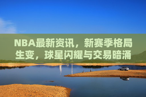NBA最新资讯,新赛季格局生变,球星闪耀与交易暗涌交织,NBA新赛季格局生变,球星闪耀与交易暗涌交织