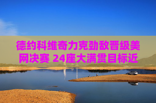 德约科维奇力克劲敌晋级美网决赛 24座大满贯目标近在咫尺,德约科维奇晋级美网决赛 24座大满贯目标近在咫尺
