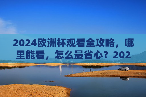2024欧洲杯观看全攻略，哪里能看，怎么最省心？2024欧洲杯观看全攻略，哪里能看、怎么最省心