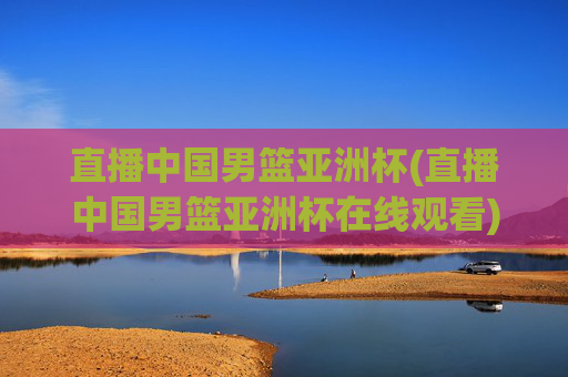 直播中国男篮亚洲杯(直播中国男篮亚洲杯在线观看)