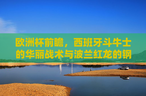 欧洲杯前瞻,西班牙斗牛士的华丽战术与波兰红龙的钢铁防线,谁更胜一筹?欧洲杯前瞻,斗牛士华丽战术对决红龙钢铁防线,谁更胜一筹?