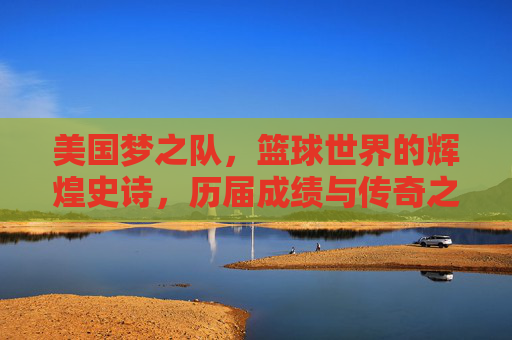 美国梦之队,篮球世界的辉煌史诗,历届成绩与传奇之路,美国梦之队,篮球世界的辉煌史诗与传奇之路
