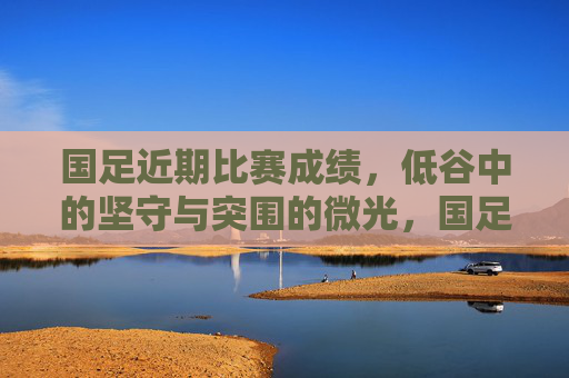 国足近期比赛成绩,低谷中的坚守与突围的微光,国足低谷坚守,微光突围