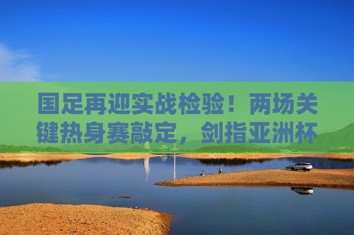 国足再迎实战检验！两场关键热身赛敲定，剑指亚洲杯练兵正当时，国足两场关键热身赛，实战检验剑指亚洲杯练兵