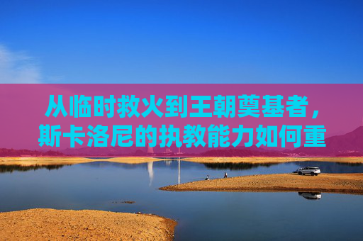 从临时救火到王朝奠基者,斯卡洛尼的执教能力如何重塑阿根廷足球?从临时救火到王朝奠基者,斯卡洛尼重塑阿根廷足球之路