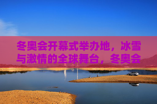 冬奥会开幕式举办地,冰雪与激情的全球舞台,冬奥会开幕式,冰雪与激情的全球舞台