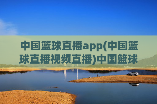 中国篮球直播app(中国篮球直播视频直播)中国篮球视频直播app