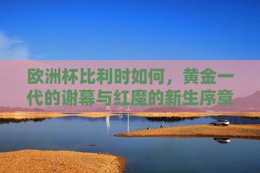 欧洲杯比利时如何,黄金一代的谢幕与红魔的新生序章,欧洲杯比利时,黄金一代谢幕,红魔新生序章