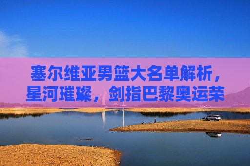 塞尔维亚男篮大名单解析,星河璀璨,剑指巴黎奥运荣耀,塞尔维亚男篮大名单解析,星河璀璨剑指巴黎奥运