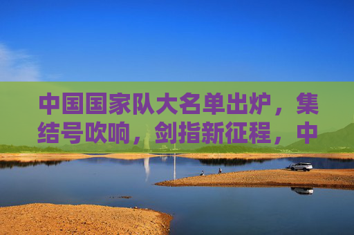 中国国家队大名单出炉，集结号吹响，剑指新征程，中国国家队大名单出炉，集结启航剑指新征程