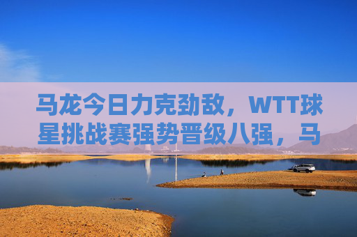 马龙今日力克劲敌,WTT球星挑战赛强势晋级八强,马龙力克劲敌 WTT球星挑战赛晋级八强