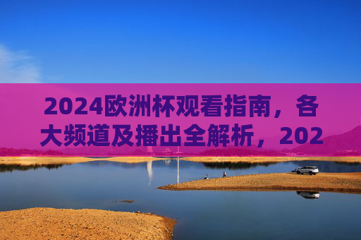 2024欧洲杯观看指南，各大频道及播出全解析，2024欧洲杯观看指南，各大频道及播出全解析