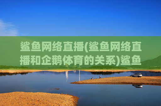 鲨鱼网络直播(鲨鱼网络直播和企鹅体育的关系)鲨鱼网络直播与企鹅体育的关系