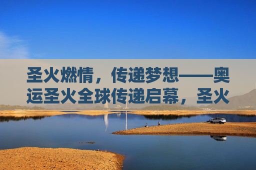圣火燃情，传递梦想——奥运圣火全球传递启幕，圣火传递梦想 奥运圣火全球传递启幕