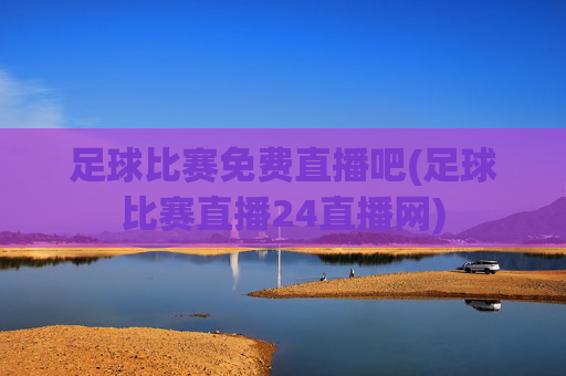 足球比赛免费直播吧(足球比赛直播24直播网)