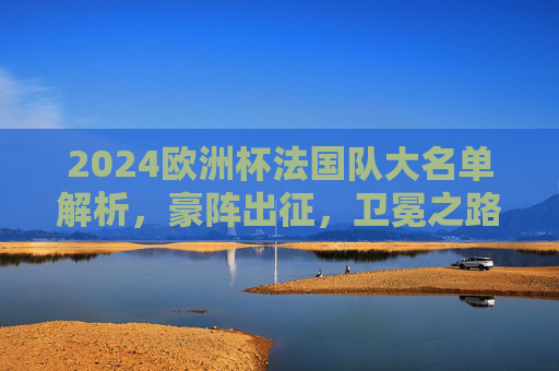 2024欧洲杯法国队大名单解析,豪阵出征,卫冕之路星光与挑战并存,2024欧洲杯法国队,豪阵出征,卫冕之路星光与挑战并存