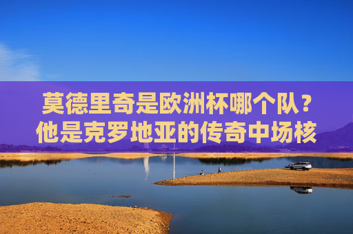 莫德里奇是欧洲杯哪个队？他是克罗地亚的传奇中场核心，莫德里奇，欧洲杯克罗地亚传奇中场核心