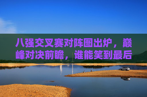 八强交叉赛对阵图出炉，巅峰对决前瞻，谁能笑到最后？八强交叉赛对阵图出炉，巅峰对决前瞻，谁能笑到最后？