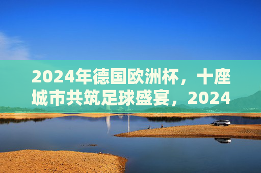 2024年德国欧洲杯,十座城市共筑足球盛宴,2024德国欧洲杯,十城共筑足球盛宴