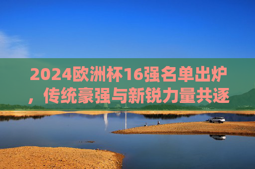 2024欧洲杯16强名单出炉，传统豪强与新锐力量共逐冠军，2024欧洲杯16强名单出炉，传统豪强与新锐力量共逐冠军