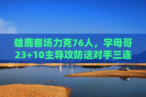 雄鹿客场力克76人，字母哥23+10主导攻防送对手三连败，字母哥23+10主导攻防，雄鹿客场力克76人送对手三连败