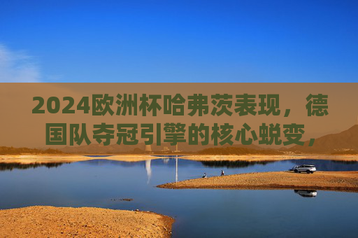 2024欧洲杯哈弗茨表现，德国队夺冠引擎的核心蜕变，2024欧洲杯哈弗茨，德国队夺冠引擎的核心蜕变